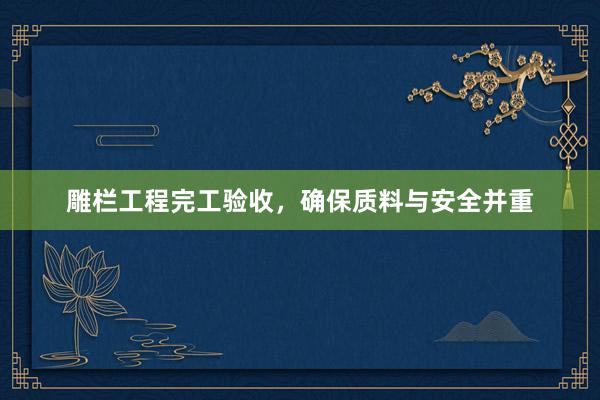 雕栏工程完工验收，确保质料与安全并重