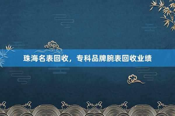 珠海名表回收，专科品牌腕表回收业绩